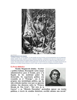 16
age fotostock
Enloquecimiento de don Quijote
"Llenósele la fantasía —(a don Quijote)— de todo aquello que leía en los libros, así de encantamientos como de pendencias,
batallas, desafíos, heridas, requiebros, amores y disparates imposibles; y asentósele de tal modo en la imaginación que era
verdad toda aquella máquina de aquellas soñadas invenciones que leía, que para él no había otra historia más cierta en el
mundo". Este pasaje del primer capítulo de Don Quijote sirvió a Gustave Doré para presentar a don Quijote leyendo libros de
caballerías, en la edición francesa impresa en París en 1863, que hoy se conserva en la Biblioteca Nacional de Madrid.
E) Prosa didáctica
Nicolás Maquiavelo (Italia). Escritor
y político italiano. Desempeñó varios cargos
administrativos para el Estado, pero a la
llegada de los medicinal poder fue
destarrado. Su experiencia política esta
resumida en el "Príncipe", con el que
propone una metodología política, que ha
sido criticada muchas veces por su aparente
cinismo. Sus discursos sobre la "Primera
Década de Tito Livio", "Del Arte de la
Guerra" y su "Historia Florentina" pretendían apoyar sus teorías
políticas, a través de estudios históricos, escribió ademas una novela"
 