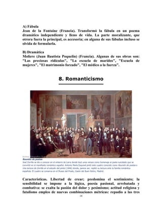 18
A) Fábula
Jean de la Fontaine (Francia). Transformó la fábula en un poema
dramático independiente y lleno de vida. La parte moralizante, que
otrora fuera la principal, es accesoria; en alguna de sus fábulas incluso se
olvida de formularla.
B) Dramática
Moliere (Juan Bautista Poquelin) (Francia). Algunas de sus obras son:
"Las preciosas ridículas", "La escuela de maridos", "Escuela de
mujeres", "El matrimonio forzado", "El médico a la fuerza”.
8. Romanticismo
Archivo Fotografico Oronoz
Reunión de poetas
José Zorrilla se dio a conocer en el entierro de Larra donde leyó unos versos como homenaje al poeta suicidado que se
convirtió en el manifiesto romántico español. Antonio María Esquivel pintó este cuadro conocido como Reunión de poetas o
Una lectura de Zorrilla en el estudio del pintor (1846) donde, parece ser, repitió su lectura ante la familia romántica
española. El cuadro se conserva en el Museo del Prado, Casón del Buen Retiro, Madrid.
Características. Libertad de crear; predomina el sentimiento; la
sensibilidad se impone a la lógica, poesía pasional, arrebatada y
combativa: se exalta la pasión del dolor y pesimismo; actitud religiosa y
fatalismo empleo de nuevas combinaciones métricas: repudio a las tres
 