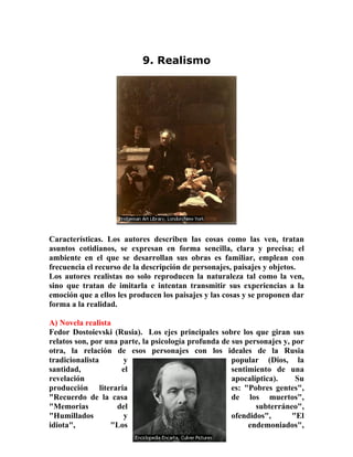 21
9. Realismo
Características. Los autores describen las cosas como las ven, tratan
asuntos cotidianos, se expresan en forma sencilla, clara y precisa; el
ambiente en el que se desarrollan sus obras es familiar, emplean con
frecuencia el recurso de la descripción de personajes, paisajes y objetos.
Los autores realistas no solo reproducen la naturaleza tal como la ven,
sino que tratan de imitarla e intentan transmitir sus experiencias a la
emoción que a ellos les producen los paisajes y las cosas y se proponen dar
forma a la realidad.
A) Novela realista
Fedor Dostoievski (Rusia). Los ejes principales sobre los que giran sus
relatos son, por una parte, la psicología profunda de sus personajes y, por
otra, la relación de esos personajes con los ideales de la Rusia
tradicionalista y popular (Dios, la
santidad, el sentimiento de una
revelación apocalíptica). Su
producción literaria es: "Pobres gentes",
"Recuerdo de la casa de los muertos",
"Memorias del subterráneo",
"Humillados y ofendidos", "El
idiota", "Los endemoniados",
 