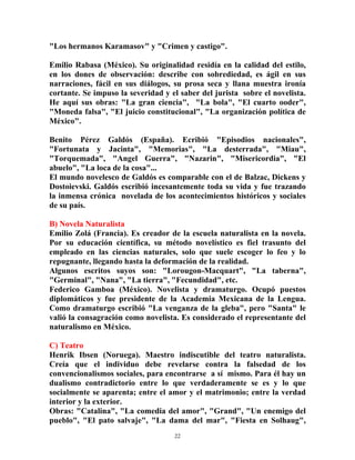 22
"Los hermanos Karamasov" y "Crimen y castigo".
Emilio Rabasa (México). Su originalidad residía en la calidad del estilo,
en los dones de observación: describe con sobrediedad, es ágil en sus
narraciones, fácil en sus diálogos, su prosa seca y llana muestra ironía
cortante. Se impuso la severidad y el saber del jurista sobre el novelista.
He aquí sus obras: "La gran ciencia", "La bola", "El cuarto ooder",
"Moneda falsa", "El juicio constitucional", "La organización política de
México".
Benito Pérez Galdós (España). Ecribió "Episodios nacionales",
"Fortunata y Jacinta", "Memorias", "La desterrada", "Miau",
"Torquemada", "Angel Guerra", "Nazarin", "Misericordia", "El
abuelo", "La loca de la cosa"...
El mundo novelesco de Galdós es comparable con el de Balzac, Dickens y
Dostoievski. Galdós escribió incesantemente toda su vida y fue trazando
la inmensa crónica novelada de los acontecimientos históricos y sociales
de su país.
B) Novela Naturalista
Emilio Zolá (Francia). Es creador de la escuela naturalista en la novela.
Por su educación científica, su método novelístico es fiel trasunto del
empleado en las ciencias naturales, solo que suele escoger lo feo y lo
repugnante, llegando hasta la deformación de la realidad.
Algunos escritos suyos son: "Lorougon-Macquart", "La taberna",
"Germinal", "Nana", "La tierra", "Fecundidad", etc.
Federico Gamboa (México). Novelista y dramaturgo. Ocupó puestos
diplomáticos y fue presidente de la Academia Mexicana de la Lengua.
Como dramaturgo escribió "La venganza de la gleba", pero "Santa" le
valió la consagración como novelista. Es considerado el representante del
naturalismo en México.
C) Teatro
Henrik Ibsen (Noruega). Maestro indiscutible del teatro naturalista.
Creía que el individuo debe revelarse contra la falsedad de los
convencionalismos sociales, para encontrarse a sí mismo. Para él hay un
dualismo contradictorio entre lo que verdaderamente se es y lo que
socialmente se aparenta; entre el amor y el matrimonio; entre la verdad
interior y la exterior.
Obras: "Catalina", "La comedia del amor", "Grand", "Un enemigo del
pueblo", "El pato salvaje", "La dama del mar", "Fiesta en Solhaug",
 