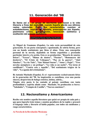 25
11. Generación del '98
Se llama así a un grupo de escritores que nacen a la vida
literaria a fines del siglo XIX, cuando España pierde sus últimos
restos coloniales. Entre sus características cuentan el
autodidactismo, espíritu de rebeldía, preocupación por España,
pesimismo crítico, europeización, renovación estilística y
exaltación del paisaje castellano.
A) Miguel de Unamuno (España). La más recia personalidad de esta
generación. Es un poeta conceptual y apasionado, de sobria forma, pero
con un hondo sentimiento que llena el alma. Tiene una concepción
personal de la novela, dejándola en forma esquelética y prestando
particular interés a la acción. Esta es su producción: "Rosario de sonetos
líricos", "Teresa", "Rimas de dentro", "Poesias", "Romancero del
destierro", "El Cristo de Velázquez", "Paz en la guerra", "Abel
Sánchez", "La tía Tula", "San Manuel bueno", "Amor y Pegia", "Tres
novelas ejemplares y un prólogo", "La vida es un sueño", "En torno al
castillismo", "Contra esto y aquello", "Del sentimiento trágico de la
vida", "La agonía del cristianismo".
B) Antonio Machado (España). Es el representante exclusivamente lírico
de la generación del '98. Su inspiración es castellana, creo una poesía
sincera, desprovista de halago retórico, íntima, sobria...
Ningún otro poeta le ha cantado al paisaje castellano con tanta
profundidad y espíritu aliado como Machado. Su producción es breve:
"Soledades", "Compás de Castilla", "Nuevas canciones".
12. Nacionalismo y Americanismo
Recibe este nombre aquella literatura que quizó ser propia de cada país y
que para lograrlo trato temas y asuntos peculiares de la región y procuró
el lenguaje culto y literario al habla popular, con todos sus modismos y
rasgo característicos.
A) Novela de la Revolución Mexicana
 