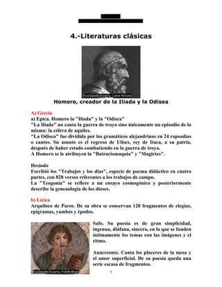 5
4.-Literaturas clásicas
Homero, creador de la Iliada y la Odisea
A) Grecia
a) Epica. Homero la "Ilíada" y la "Odisea"
"La Ilíada" no canta la guerra de troya sino únicamente un episodio de la
misma: la cólera de aquiles.
"La Odisea" fue dividida por los gramáticos alejandrinos en 24 rapsodias
o cantos. Su asunto es el regreso de Ulises, rey de Itaca, a su patria,
después de haber estado combatiendo en la guerra de troya.
A Homero se le atribuyen la "Batraciomaquia" y "Magirtes".
Hesíodo
Escribió los "Trabajos y los días", especie de poema didáctico en cuatro
partes, con 828 versos referentes a los trabajos de campo.
La "Teogonía" se refiere a un ensayo cosmogónico y posteriormente
describe la geneaología de los dioses.
b) Lírica
Arquíloco de Paros. De su obra se conservan 120 fragmentos de elegías,
epigramas, yambos y épodos.
Safo. Su poesía es de gran simplicidad,
ingenua, diáfana, sincera, en la que se funden
íntimamente los temas con las imágenes y el
ritmo.
Anacreonte. Canta los placeres de la mesa y
el amor superficial. De su poesía queda una
serie escasa de fragmentos.
 