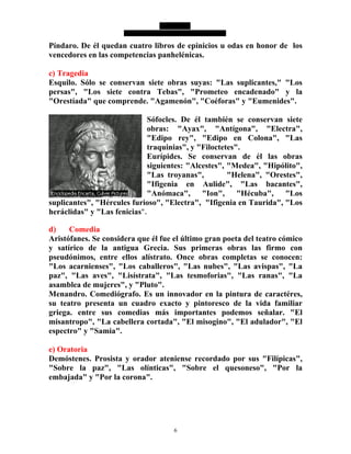6
Píndaro. De él quedan cuatro libros de epinicios u odas en honor de los
vencedores en las competencias panhelénicas.
c) Tragedia
Esquilo. Sólo se conservan siete obras suyas: "Las suplicantes," "Los
persas", "Los siete contra Tebas", "Prometeo encadenado" y la
"Orestíada" que comprende. "Agamenón", "Coéforas" y "Eumenides".
Sófocles. De él también se conservan siete
obras: "Ayax", "Antígona", "Electra",
"Edipo rey", "Edipo en Colona", "Las
traquinias", y "Filoctetes".
Eurípides. Se conservan de él las obras
siguientes: "Alcestes", "Medea", "Hipólito",
"Las troyanas", "Helena", "Orestes",
"Ifigenia en Aulide", "Las bacantes",
"Anómaca", "Ion", "Hécuba", "Los
suplicantes", "Hércules furioso", "Electra", "Ifigenia en Taurida", "Los
heráclidas" y "Las fenicias".
d) Comedia
Aristófanes. Se considera que él fue el último gran poeta del teatro cómico
y satírico de la antigua Grecia. Sus primeras obras las firmo con
pseudónimos, entre ellos alístrato. Once obras completas se conocen:
"Los acarnienses", "Los caballeros", "Las nubes", "Las avispas", "La
paz", "Las aves", "Lisístrata", "Las tesmoforias", "Las ranas", "La
asamblea de mujeres", y "Pluto".
Menandro. Comediógrafo. Es un innovador en la pintura de caractéres,
su teatro presenta un cuadro exacto y pintoresco de la vida familiar
griega. entre sus comedias más importantes podemos señalar. "El
misantropo", "La cabellera cortada", "El misogino", "El adulador", "El
espectro" y "Samia".
e) Oratoria
Demóstenes. Prosista y orador ateniense recordado por sus "Filípicas",
"Sobre la paz", "Las olínticas", "Sobre el quesoneso", "Por la
embajada" y "Por la corona".
 