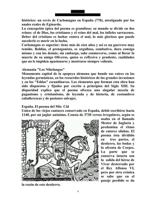 9
histórico: un revés de Carlomagno en España (778), atestiguado por los
anales reales de Eginardo.
La concepción épica del poema es grandiosa: su mundo se divide en dos
reinos: el de Dios, los cristianos y el reino del mal, los infieles sarracenos.
Deber del cristiano es luchar contra el mal, lo más glorioso que puede
sucederle es morir en la lucha.
Carlomagno es superior: tiene más de cien años y así es un guerrero muy
temido. Roldán, el protagonista, es orgulloso, combativo, duro consigo
mismo y con los demás; sin embargo, sabe conmoverse, como al llorar la
muerte de su amigo Oliveros, quien es reflexivo y prudente, cualidades
que no le impiden apasionarse y mostrarse siempre valiente.
Alemania "Los Nibelungos"
Monumento capital de la epopeya alemana que hunde sus raíces en las
leyendas germánicas, en los recuerdos históricos de las grandes invasiones
y en los "Eddas" escandinavos. Los elementos que forman esta obra han
sido dispuestos y fijados por escrito a principios del Siglo XIII. Su
disparidad explica que el poema ofrezca una singular mezcla de
paganismo y cristianismo, de leyenda y de historia, de costumbres
caballerezcas y de pasiones salvajes.
España. El poema del Mio Cid
Unico de los viejos cantares conservado en España, debió escribirse hacia
1140, por un juglar anónimo. Consta de 3730 versos irregulares, según se
usaba en el llamado
Mester de Juglaría y
predomina el ritmo
de catorce sílabas. El
poema ésta dividido
en tres partes, el
destierro, las bodas y
la afrenta de Corpes.
La parte que se
conserva intacta son
la salida del héroe de
Vivar desterrado por
el Rey Alfonso VI,
pero por otra crónica
se sabe que en el
pasaje perdido se da
la razón de este destierro.
 