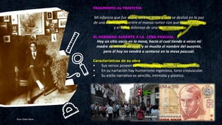 Your Date Here 10
FRAGMENTO de TRISTITIA
Mi infancia que fue dulce, serena, triste y sola se deslizó en la paz
de una aldea lejana, entre el manso rumor con que muere una ola
y el tañer doloroso de una vieja campana.
EL HERMANO AUSENTE A LA CENA PASCUAL
Hay un sitio vacío en la mesa, hacia el cual tiende a veces mi
madre su mirada de miel, y se musita el nombre del ausente,
pero él hoy no vendrá a sentarse en la mesa pascual.
Características de su obra
• Sus versos poseen ternura hogareña, lirismo y melancolía.
• En su narración hay humorismo ingenioso, tono crepuscular.
• Su estilo narrativo es sencillo, intimista y plástico.
 