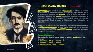 JOSÉ MARÍA EGUREN (1874-1942)
Your Date Here 12
Producción Literaria
Su producción literaria abarca obras en verso y prosa, entre ellas
tenemos:
✓ Simbólicas (1911) (poesía)
✓ Sombras (1929) (poesía)
✓ Motivos estéticos (1959) (prosa)
Nació en Lima. Se educó en un Colegio Jesuita. Su infancia y juventud
transcurrieron en una hacienda familiar en Chuquitanta, lugar bellísimo, que va
a despertar su inquietud por la poesía. Cultivó la pintura, la música y la
fotografía. Tuvo una vida apacible aunque con problemas económicos. La
Academia Peruana de la Lengua lo incorporó como su miembro
correspondiente. Ocupó el cargo de Bibliotecario del Ministerio de
Educación.
Muere el 19 de abril de 1942. En nuestra literatura, Eguren es uno de los
creadores de una estética, de una poesía distanciada de la sonoridad
retumbante y del falso oropel. Es un poeta simbolista. Después de Vallejo, es el
más grande poeta peruano
 