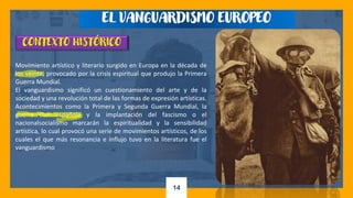 14
CONTEXTO HISTÓRICO
Movimiento artístico y literario surgido en Europa en la década de
los veinte, provocado por la crisis espiritual que produjo la Primera
Guerra Mundial.
El vanguardismo significó un cuestionamiento del arte y de la
sociedad y una revolución total de las formas de expresión artísticas.
Acontecimientos como la Primera y Segunda Guerra Mundial, la
guerra civil española y la implantación del fascismo o el
nacionalsocialismo marcarán la espiritualidad y la sensibilidad
artística, lo cual provocó una serie de movimientos artísticos, de los
cuales el que más resonancia e influjo tuvo en la literatura fue el
vanguardismo
EL VANGUARDISMO EUROPEO
 