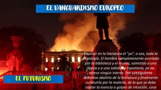 16
EL FUTURISMO
EL VANGUARDISMO EUROPEO
Destruir en la literatura el "yo", o sea, toda la
psicología. El hombre completamente averiado
por la biblioteca y el museo, sometido a una
lógica y a una sabiduría espantosa, ya no
ofrece ningún interés. Por consiguiente
debemos abolirlo de la literatura y finalmente
sustituirlo por la materia, de la que se debe
captar la esencia a golpes de intuición, cosa
 