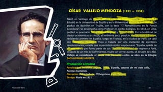 CÉSAR VALLEJO MENDOZA (1892 – 1938)
Your Date Here 20
Producción Literaria
Poesías: Los Heraldos negros, Trilce, España, aparta de mí este cáliz,
Poemas humanos.
Narración: Fabla Salvaje, El Tungsteno, Paco Yunque.
Ensayo: Rusia en 1931.
Nació en Santiago de Chuco, sierra norte, del Departamento de La Libertad.
Estudió en la Universidad de Trujillo y en la Universidad Mayor de San Marcos. Se
graduó de Bachiller en Trujillo, con la tesis “El Romanticismo en la Poesía
Castellana”. Se desempeña como Profesor en ciertos Colegios. En 1918, en Lima,
publicó su poemario “Los Heraldos Negros” y “Trilce”, 1922. Por la hostilidad de
ciertos academistas y críticos, el ambiente poco propicio, decide viajar a Europa;
residiendo primero en España, luego en Francia; en la ciudad de París. Se casó
con Georgette Phillipard. Viaja a España por una invitación de escritores
revolucionarios; estadía que le permitirá escribir su poemario “España, aparta de
mí este cáliz”, que forma parte de sus “Poemas Humanos”. De regreso a París,
después de un mes de sufrimientos, muere un viernes santo, 15 de abril de 1938.
Vallejo es considerado el poeta más humano, centra su obra en la trilogía:
DIOS-HOMBRE-MUERTE.
 