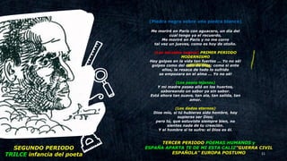 21
(Piedra negra sobre una piedra blanca)
Me moriré en París con aguacero, un día del
cual tengo ya el recuerdo,
Me moriré en París y no me corro
tal vez un jueves, como es hoy de otoño.
(Los heraldos negros) PRIMER PERIODO
MODERNISMO
Hay golpes en la vida tan fuertes ... Yo no sé!
golpes como del odio de Dios; como si ante
ellos, la resaca de todo lo sufrido
se empozara en el alma ... Yo no sé!
(Los pasos lejanos)
Y mi madre pasea allá en los huertos,
saboreando un sabor ya sin sabor.
Está ahora tan suave, tan ala, tan salida, tan
amor.
(Los dados eternos)
Dios mío, si tú hubieras sido hombre, hoy
supieras ser Dios;
pero tú, que estuviste siempre bien, no
sientes nada de tu creación.
Y el hombre si te sufre: el Dios es él.
SEGUNDO PERIODO
TRILCE infancia del poeta
TERCER PERIODO POEMAS HUMANOS y
ESPAÑA APARTA TE DE MI ESTA CALIZ”GUERRA CIVIL
ESPAÑOLA” EUROPA POSTUMO
 