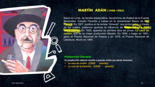 MARTÍN ADÁN (1908-1984)
Your Date Here 22
Producción Literaria
Su producción abarca novela y poesía; entre sus obras tenemos:
✓ La casa de cartón (1928) (novela)
✓ La rosa de la Espinela (1939) (poesía)
Nació en Lima, de familia aristocrática. Seudónimo de Rafael de la Fuente
Benavides. Estudió Filosofía y Letras en la Universidad Mayor de San
Marcos. En 1927, publica en la revista “Amauta”, sus antisonetos, a través
de los cuales, podemos apreciar la influencia de César Vallejo y José
María Eguren. En 1928, aparece su primera obra en prosa: La casa de
cartón, que es su mejor producción literaria. En 1946, y luego en 1961,
ganó el Premio Nacional de Poesía y en 1975, el Premio Nacional de
Literatura. Murió en 1984.
 