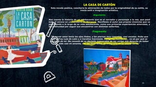 23
LA CASA DE CARTÓN
Esta novela poética, concitaría la admiración de todos por la originalidad de su estilo, su
ironía sutil e imaginación artística.
Argumento
Nos cuenta la historia de un adolescente que es el narrador y personaje a la vez, que pasó
todo el verano en un balneario de Barranco. Manifiesta el autor sus propias vivencias que va
percibiendo a lo largo de su vida adolescente, como sus primeras experiencias amorosas, y
la continuidad por seguir sus encuentros con distintas señoritas.
Fragmento
“Mi tercer amor tenía los ojos lindos, y las piernas muy coquetas, casi cocotas. Hubo que
leer a Fray Luis de León y a Carolina Ivernizzio. Peregrina muchacha... no sé por qué se
enamoró de mí. Me consolé de su decisión irrevocable de ser amiga mía después de haber
sido casi mi amante, con las doce faltas de ortografía de su última carta.”
 