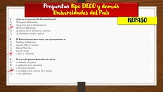 Preguntas tipo DECO y demás
Universidades del País
REPASO
1. ¿Cuál es el contexto del Costumbrismo?
A) El Segundo Militarismo
B) Las guerras por la Independencia
C) El Primer Militarismo
D) La muerte de los hermanos Gutiérrez
E) La presidencia de Riva Agüero
2. El Romanticismo tuvo entre sus representantes a:
A) Abraham Valdelomar
B) Juan del Valle y Caviedes
C) Manuel Moncloa
D) Juan de Arona
E) Carlos A. Salaverry
3. El tema del poema Acuérdate de mí es:
A) la violencia y la guerra
B) la exaltación de la naturaleza
C) la felicidad constante
D) la nostalgia por la ausencia de la amada
E) el amor platónico
 