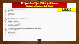 Preguntas tipo DECO y demás
Universidades del País
REPASO
4. La obra Aves sin nido pertenece al:
A) Indigenismo
B) Realismo
C) Romanticismo
D) Vanguardismo
E) Existencialismo
5. El Realismo peruano se caracterizó por ser:
A) objetivo y nacionalista
B) anárquico y subjetivo
C) anticlerical y fantástico
D) defensor de la oligarquía
E) eminentemente subjetivo
6. Es célebre por su Discurso en el Politeama y por sus Pájinas Libres:
A) Carlos Augusto Salaverry
B) González Prada
C) Ricardo Palma
D) José Carlos Mariátegui
E) Flora Tristán
 