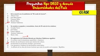 Preguntas tipo DECO y demás
Universidades del País
CLASE
7 Se le conoció con el seudónimo de “El conde de Lemos”:
A) Alberto Ureta
B) José María Eguren
C) Clemente Palma
D) Ricardo Palma
E) Abraham Valdelomar
8. Su temática es popular y costumbrista. Autor de El vuelo de los cóndores:
A) Leonidas Yerovi
B) José Gálvez
C) García Calderón
D) Abraham Valdelomar
E) Martín Adán
9 El surgimiento de Colónida liderado por Abraham Valdelomar significó:
A) Un rechazo total al romanticismo egocéntrico y fantasioso.
B) El inicio de una literatura mestiza que sintetiza dos culturas.
C) El desarrollo de una literatura aborigen y provinciana.
D) Una oposición al Arielismo de clara posición conservadora.
E) La difusión de las obras de jóvenes escritores que están de acuerdo con la naciente República.
 