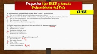 Preguntas tipo DECO y demás
Universidades del País
CLASE
10. ¿Qué alternativa guarda relación con José María Eguren y su obra poética?
A) Fue un poeta delicado que tocó predominantemente temas políticos.
B) Se preocupa sobre el valor de la belleza o temas como la pintura, fotografía, literatura infantil, entre otros.
C) Fue un poeta comprometido, trata de incorporar en su poesía problemática de tipo social.
D) Fue despreciado por Colónida.
E) Tuvo un contenido fuertemente vanguardista.
11. ¿Cuál es la alternativa que presenta una característica de la poesía vanguardista?
A) Sigue parámetros estéticos
B) Predilección por la épica
C) Exaltación de la Edad Media
D) Experimentación lingüística
E) Predominio de la musicalidad
12. ¿Que autor pertenece al Vanguardismo peruano?
A) José María Eguren
B) José María Arguedas
C) César Vallejo
D) Ventura García Calderón
E) Manuel Gonzáles Prada
 