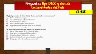 Preguntas tipo DECO y demás
Universidades del País
CLASE
13 ¿Qué poemarios de César Vallejo fueron publicados póstumamente?
A) Trilce – los heraldos negros.
B) Los heraldos negros – Poemas humanos.
C) Poemas en prosa – Trilce.
D) Trilce – España, aparta de mí este cáliz.
E) Poemas humanos - España, aparta de mí este cáliz.
14. ¿Con qué verso se inicia el poema Los heraldos negros?
A) Son las caídas hondas de los Cristos del alma…
B) Serán talvez los potros de bárbaros atilas…
C) Yo nací un día que Dios estuvo enfermo
D) Qué estará haciendo esta hora mi andina y dulce Rita
E) ¡Hay golpes en la vida tan fuertes… yo no sé!
 