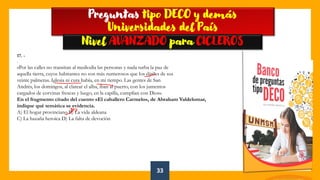 33
👍
Preguntas tipo DECO y demás
Universidades del País
Nivel AVANZADO para CICLEROS
17. -
.
«Por las calles no transitan al mediodía las personas y nada turba la paz de
aquella tierra, cuyos habitantes no son más numerosos que los dátiles de sus
veinte palmeras. Iglesia ni cura había, en mi tiempo. Las gentes de San
Andrés, los domingos, al clarear el alba, iban al puerto, con los jumentos
cargados de corvinas frescas y luego, en la capilla, cumplían con Dios».
En el fragmento citado del cuento «El caballero Carmelo», de Abraham Valdelomar,
indique qué temática se evidencia.
A) El hogar provinciano B) La vida aldeana
C) La hazaña heroica D) La falta de devoción
 