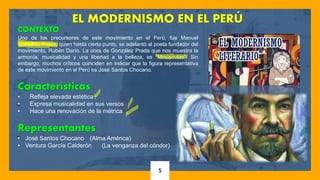5
EL MODERNISMO EN EL PERÚ
CONTEXTO
Uno de los precursores de este movimiento en el Perú, fue Manuel
González Prada, quien hasta cierto punto, se adelantó al poeta fundador del
movimiento, Rubén Darío. La obra de González Prada que nos muestra la
armonía, musicalidad y una libertad a la belleza, es “Minúsculas”. Sin
embargo, muchos críticos coinciden en indicar que la figura representativa
de este movimiento en el Perú es José Santos Chocano.
Características
• Refleja elevada estética
• Expresa musicalidad en sus versos
• Hace una renovación de la métrica
Representantes
• José Santos Chocano (Alma América)
• Ventura García Calderón (La venganza del cóndor)
 