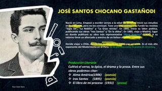 JOSÉ SANTOS CHOCANO GASTAÑODI
Nació en Lima. Empezó a escribir versos a la edad de 13 años. Inició sus estudios
en San Marcos, pero no los concluyó. Tuvo una vida aventurera. Fundó las revistas
“Siglo XX”, “La Neblina” y “La Gran revista”. En 1895, inicia su labor poética,
publicando sus obras “Iras Santas” y “En la aldea”. En 1905, viaja a Madrid, lugar
en donde publicará su obra más representativa “Alma América” (1906). A su
retorno tiene un altercado y asesina de un balazo a Edwin Elmore.
Decide viajar a Chile, donde fue asesinado, en 1934, por un orate. Es el más alto
exponente del Modernismo en el Perú. Se le glorifica como El poeta de América.
Your Date Here 6
Producción Literaria
Cultivó el verso, la épica, el drama y la prosa. Entre sus
obras podemos citar:
❖ Alma América(1906) (poesía)
❖ Iras Santas (1895) (poesía)
❖ El libro de mí proceso (1931) (prosa)
 