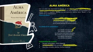 ALMA AMÉRICA
7
Esta es la obra más importante de Chocano. En ella, canta las glorias de los Incas, de los
Virreyes u otros personajes de nuestra cultura; y lo hace empleando una musicalidad muy
sonora, rítmica y orquestal. Resaltan, en este poemario, poemas como “Blasón” y “Los
caballos de los conquistadores”.
Fragmentos Blasón
Soy el cantor de América autóctono y salvaje:
mi lira tiene un alma, mi canto un ideal
mi verso no se mece colgado de un ramaje
con un vaivén pausado de hamaca tropical.
Los caballos de los conquistadores
¡Los caballos eran fuertes!
¡Los caballos eran ágiles!
Sus pescuezos eran finos y sus ancas
Relucientes y sus cascos musicales...
¡Los caballos eran fuertes!
¡Los caballos eran ágiles!
Características de su poesía
• De gran sonoridad y ritmo elegante.
• Es individualista. Se le considera El Cantor de América.
• Describe animales, plantas, hechos histórico
 