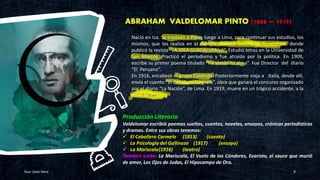 ABRAHAM VALDELOMAR PINTO (1888 – 1919)
Your Date Here 9
Producción Literaria
Valdelomar escribió poemas sueltos, cuentos, novelas, ensayos, crónicas periodísticas
y dramas. Entre sus obras tenemos:
✓ El Caballero Carmelo (1913) (cuento)
✓ La Psicología del Gallinazo (1917) (ensayo)
✓ La Mariscala(1916) (teatro)
También están: La Mariscala, El Vuelo de los Cóndores, Evaristo, el sauce que murió
de amor, Los Ojos de Judas, El Hipocampo de Oro.
Nació en Ica. Se trasladó a Pisco, luego a Lima, para continuar sus estudios, los
mismos, que los realiza en el Colegio Nuestra Señora de Guadalupe, donde
publicó la revista “LA IDEA GUADALUPANA”. Estudió letras en la Universidad de
San Marcos. Practicó el periodismo y fue atraído por la política. En 1909,
escribe su primer poema titulado “Ha vivido mi alma”. Fue Director del diario
“El Peruano”.
En 1916, encabezó el grupo Colónida. Posteriormente viaja a Italia, desde allí,
envía el cuento “El Caballero Carmelo”, obra que ganará el concurso organizado
por el diario “La Nación”, de Lima. En 1919, muere en un trágico accidente, a la
edad de 31 años
 