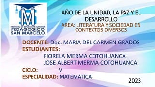 AÑO DE LA UNIDAD, LA PAZ Y EL
DESARROLLO
AREA: LITERATURA Y SOCIEDAD EN
CONTEXTOS DIVERSOS
DOCENTE: Doc. MARIA DEL CARMEN GRADOS
ESTUDIANTES:
FIORELA MERMA COTOHUANCA
JOSE ALBERT MERMA COTOHUANCA
2023
CICLO: V
ESPECIALIDAD: MATEMATICA
 
