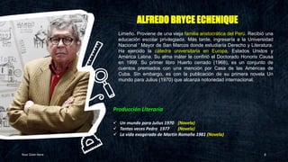 ALFREDO BRYCE ECHENIQUE
Your Date Here 8
Producción Literaria
✓ Un mundo para Julius 1970 (Novela)
✓ Tantas veces Pedro 1977 (Novela)
✓ La vida exagerada de Martín Romaña 1981 (Novela)
Limeño. Proviene de una vieja familia aristocrática del Perú. Recibió una
educación escolar privilegiada. Más tarde, ingresaría a la Universidad
Nacional ' Mayor de San Marcos donde estudiaría Derecho y Literatura.
Ha ejercido la cátedra universitaria en Europa, Estados Unidos y
América Latina. Su alma máter le confirió el Doctorado Honoris Causa
en 1999. Su primer libro Huerto cerrado (1968), es un conjunto de
cuentos premiados con una mención por Casa de las Américas de
Cuba. Sin embargo, es con la publicación de su primera novela Un
mundo para Julius (1970) que alcanza notoriedad internacional.
 
