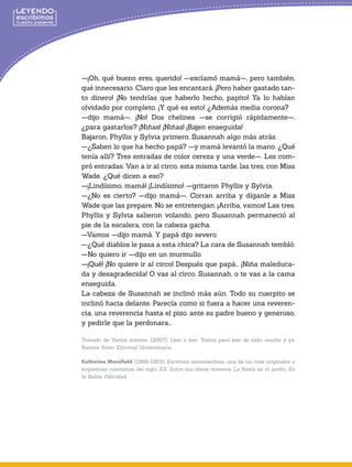 —¡Oh, qué bueno eres, querido! —exclamó mamá—, pero también,
qué innecesario. Claro que les encantará. ¡Pero haber gastado tan-
to dinero! ¡No tendrías que haberlo hecho, papito! Ya lo habían
olvidado por completo. ¡Y qué es esto! ¿Además media corona?
—dijo mamá—. ¡No! Dos chelines —se corrigió rápidamente—,
¿para gastarlos? ¡Niñas! ¡Niñas! ¡Bajen enseguida!
Bajaron, Phyllis y Sylvia primero, Susannah algo más atrás.
—¿Saben lo que ha hecho papá? —y mamá levantó la mano. ¿Qué
tenía allí? Tres entradas de color cereza y una verde—. Les com-
pró entradas. Van a ir al circo, esta misma tarde, las tres, con Miss
Wade. ¿Qué dicen a eso?
—¡Lindísimo, mamá! ¡Lindísimo! —gritaron Phyllis y Sylvia.
—¿No es cierto? —dijo mamá—. Corran arriba y díganle a Miss
Wade que las prepare. No se entretengan. ¡Arriba, vamos! Las tres.
Phyllis y Sylvia salieron volando, pero Susannah permaneció al
pie de la escalera, con la cabeza gacha.
—Vamos —dijo mamá. Y papá dijo severo:
—¿Qué diablos le pasa a esta chica? La cara de Susannah tembló:
—No quiero ir —dijo en un murmullo.
—¡Qué! ¡No quiere ir al circo! Después que papá... ¡Niña maleduca-
da y desagradecida! O vas al circo, Susannah, o te vas a la cama
enseguida.
La cabeza de Susannah se inclinó más aún. Todo su cuerpito se
inclinó hacia delante. Parecía como si fuera a hacer una reveren-
cia, una reverencia hasta el piso, ante su padre bueno y generoso,
y pedirle que la perdonara...
Tomado de Varios autores. (2007). Leer x leer. Textos para leer de todo, mucho y ya.
Buenos Aires: Editorial Universitaria..
Katherine Mansfield (1888-1923). Escritora neozelandesa, una de las más originales y
sugestivas cuentistas del siglo XX. Entre sus obras tenemos La fiesta en el jardín, En
la Bahía, Felicidad.
 