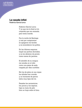 La casada infiel
Federico García Lorca
Federico García Lorca
Y yo que me la llevé al río
creyendo que era mozuela,
pero tenía marido.
Fue la noche de Santiago
y casi por compromiso
se apagaron los faroles
y se encendieron los grillos.
En las últimas esquinas
toqué sus pechos dormidos,
y se me abrieron de pronto
como ramos de jacintos.
El almidón de su enagua
me sonaba en el oído
como una pieza de seda
rasgada por diez cuchillos.
Sin luz de plata en sus copas
los árboles han crecido,
y un horizonte de perros
ladra muy lejos del río.
Pasadas las zarzamoras,
los juncos y los espinos,
bajo su mata de pelo
hice un hoyo sobre el limo.
 
