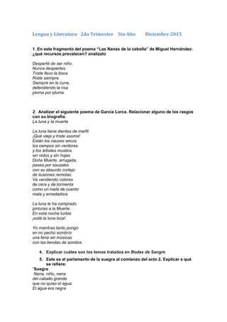 Lengua y Literatura 2do Trimestre 5to Año Diciembre 2015
1. En este fragmento del poema “Las Nanas de la cebolla” de Miguel Hernández:
¿qué recursos prevalecen? analízalo
Desperté de ser niño.
Nunca despiertes.
Triste llevo la boca.
Ríete siempre.
Siempre en la cuna,
defendiendo la risa
pluma por pluma.
2. Analizar el siguiente poema de García Lorca. Relacionar alguno de los rasgos
con su biografía.
La luna y la muerte
La luna tiene dientes de marfil.
¡Qué vieja y triste asoma!
Están los cauces secos,
los campos sin verdores
y los árboles mustios
sin nidos y sin hojas.
Doña Muerte, arrugada,
pasea por sauzales
con su absurdo cortejo
de ilusiones remotas.
Va vendiendo colores
de cera y de tormenta
como un hada de cuento
mala y enredadora.
La luna le ha comprado
pinturas a la Muerte.
En esta noche turbia
¡está la luna loca!
Yo mientras tanto pongo
en mi pecho sombrío
una feria sin músicas
con las tiendas de sombra.
4. Explicar cuáles son los temas tratados en Bodas de Sangre
5. Este es el parlamento de la suegra al comienzo del acto 2. Explicar a qué
se refiere:
“Suegra:
Nana, niño, nana
del caballo grande
que no quiso el agua.
El agua era negra
 