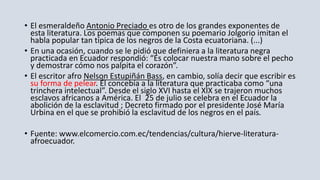 • El esmeraldeño Antonio Preciado es otro de los grandes exponentes de
esta literatura. Los poemas que componen su poemario Jolgorio imitan el
habla popular tan típica de los negros de la Costa ecuatoriana. (...)
• En una ocasión, cuando se le pidió que definiera a la literatura negra
practicada en Ecuador respondió: “Es colocar nuestra mano sobre el pecho
y demostrar cómo nos palpita el corazón”.
• El escritor afro Nelson Estupiñán Bass, en cambio, solía decir que escribir es
su forma de pelear. Él concebía a la literatura que practicaba como “una
trinchera intelectual”. Desde el siglo XVI hasta el XIX se trajeron muchos
esclavos africanos a América. El 25 de julio se celebra en el Ecuador la
abolición de la esclavitud ; Decreto firmado por el presidente José María
Urbina en el que se prohibió la esclavitud de los negros en el país.
• Fuente: www.elcomercio.com.ec/tendencias/cultura/hierve-literatura-
afroecuador.
 