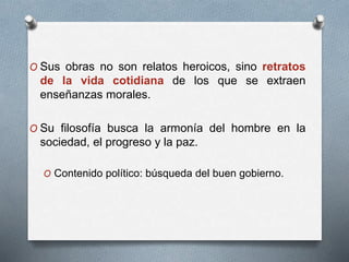 O Sus obras no son relatos heroicos, sino retratos
de la vida cotidiana de los que se extraen
enseñanzas morales.
O Su filosofía busca la armonía del hombre en la
sociedad, el progreso y la paz.
O Contenido político: búsqueda del buen gobierno.
 