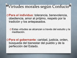 Virtudes morales según Confucio
OPara el individuo: tolerancia, benevolencia,
obediencia, amor al prójimo, respeto por la
tradición y los antepasados.
O Estas virtudes se alcanzan a través del estudio y la
meditación.
OPara el gobernante: caridad, justicia, orden,
búsqueda del bienestar del pueblo y de la
perfección del Estado.
 