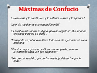 Máximas de Confucio
"Lo escuché y lo olvidé, lo vi y lo entendí, lo hice y lo aprendí."
“Leer sin meditar es una ocupación inútil"
“El hombre más noble es digno, pero no orgulloso; el inferior es
orgulloso pero no es digno”.
“Transporta un puñado de tierra todos los días y construirás una
montaña”
"Nuestra mayor gloria no está en no caer jamás, sino en
levantarnos cada vez que caigamos“
“Sé como el sándalo, que perfuma la hoja del hacha que lo
corta.”
 