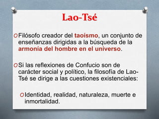 Lao-Tsé
OFilósofo creador del taoísmo, un conjunto de
enseñanzas dirigidas a la búsqueda de la
armonía del hombre en el universo.
OSi las reflexiones de Confucio son de
carácter social y político, la filosofía de Lao-
Tsé se dirige a las cuestiones existenciales:
OIdentidad, realidad, naturaleza, muerte e
inmortalidad.
 