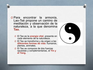 O Para encontrar la armonía,
Lao-Tsé propone un camino de
meditación y observación de la
naturaleza, a la que denomina
Tao.
O El Tao es la energía vital, presente en
cada elemento de la naturaleza.
O El Tao se transforma y da origen a las
diferentes formas de vida: humanos,
plantas, animales.
O El Tao se compone de dos fuerzas
opuestas y complementarias, el Yin y
el Yang.
 
