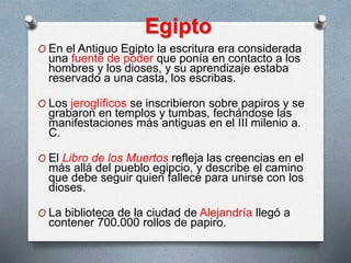 Egipto
O En el Antiguo Egipto la escritura era considerada
una fuente de poder que ponía en contacto a los
hombres y los dioses, y su aprendizaje estaba
reservado a una casta, los escribas.
O Los jeroglíficos se inscribieron sobre papiros y se
grabaron en templos y tumbas, fechándose las
manifestaciones más antiguas en el III milenio a.
C.
O El Libro de los Muertos refleja las creencias en el
más allá del pueblo egipcio, y describe el camino
que debe seguir quien fallece para unirse con los
dioses.
O La biblioteca de la ciudad de Alejandría llegó a
contener 700.000 rollos de papiro.
 