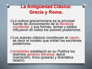 La Antigüedad Clásica:
Grecia y Roma.
OLa cultura grecorromana es la principal
fuente de conocimiento de la literatura
occidental, y sus formas, temas y estilos
influyeron en todos los autores posteriores.
OLos autores clásicos constituyen el canon,
es decir el modelo que imitan los escritores
posteriores.
OAristóteles estableció en su Poética los
distintos géneros literarios: épica
(narración), lírica (poesía) y dramática
(teatro).
 