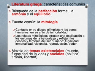 Literatura griega: características comunes
OBúsqueda de la perfección formal, la
armonía y el equilibrio.
OFuente común: la mitología.
O Contacto entre dioses olímpicos y los seres
humanos, en su afán de inmortalidad.
O Los relatos mitológicos ofrecen una explicación a
los enigmas de la naturaleza y reflejan los
deseos y temores del ser humano: fugacidad,
inmortalidad. violencia, reproducción, poder.
OMezcla de temas existenciales (muerte,
fugacidad de la vida) y sociales (política,
tiranía, libertad).
 