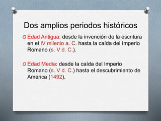Dos amplios periodos históricos
O Edad Antigua: desde la invención de la escritura
en el IV milenio a. C. hasta la caída del Imperio
Romano (s. V d. C.).
O Edad Media: desde la caída del Imperio
Romano (s. V d. C.) hasta el descubrimiento de
América (1492).
 