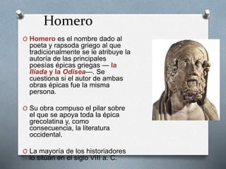 Homero
O Homero es el nombre dado al
poeta y rapsoda griego al que
tradicionalmente se le atribuye la
autoría de las principales
poesías épicas griegas — la
Ilíada y la Odisea—. Se
cuestiona si el autor de ambas
obras épicas fue la misma
persona.
O Su obra compuso el pilar sobre
el que se apoya toda la épica
grecolatina y, como
consecuencia, la literatura
occidental.
O La mayoría de los historiadores
lo sitúan en el siglo VIII a. C.
 