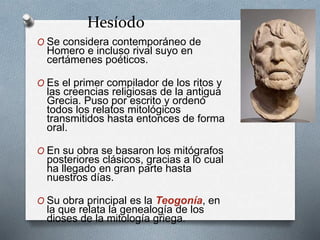 Hesíodo
O Se considera contemporáneo de
Homero e incluso rival suyo en
certámenes poéticos.
O Es el primer compilador de los ritos y
las creencias religiosas de la antigua
Grecia. Puso por escrito y ordenó
todos los relatos mitológicos
transmitidos hasta entonces de forma
oral.
O En su obra se basaron los mitógrafos
posteriores clásicos, gracias a lo cual
ha llegado en gran parte hasta
nuestros días.
O Su obra principal es la Teogonía, en
la que relata la genealogía de los
dioses de la mitología griega.
 