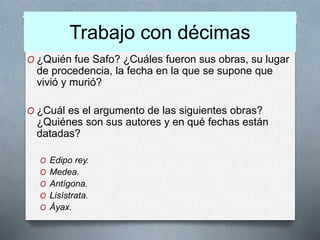Trabajo con décimas
O ¿Quién fue Safo? ¿Cuáles fueron sus obras, su lugar
de procedencia, la fecha en la que se supone que
vivió y murió?
O ¿Cuál es el argumento de las siguientes obras?
¿Quiénes son sus autores y en qué fechas están
datadas?
O Edipo rey.
O Medea.
O Antígona.
O Lisístrata.
O Áyax.
 