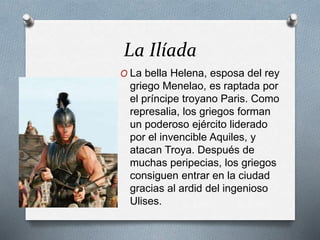 La Ilíada
O La bella Helena, esposa del rey
griego Menelao, es raptada por
el príncipe troyano Paris. Como
represalia, los griegos forman
un poderoso ejército liderado
por el invencible Aquiles, y
atacan Troya. Después de
muchas peripecias, los griegos
consiguen entrar en la ciudad
gracias al ardid del ingenioso
Ulises.
 