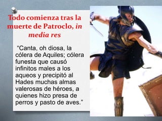 Todo comienza tras la
muerte de Patroclo, in
media res
“Canta, oh diosa, la
cólera de Aquiles; cólera
funesta que causó
infinitos males a los
aqueos y precipitó al
Hades muchas almas
valerosas de héroes, a
quienes hizo presa de
perros y pasto de aves.”
 