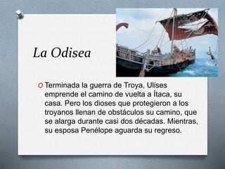 La Odisea
O Terminada la guerra de Troya, Ulises
emprende el camino de vuelta a Ítaca, su
casa. Pero los dioses que protegieron a los
troyanos llenan de obstáculos su camino, que
se alarga durante casi dos décadas. Mientras,
su esposa Penélope aguarda su regreso.
 