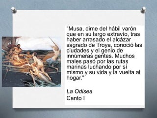 "Musa, dime del hábil varón
que en su largo extravío, tras
haber arrasado el alcázar
sagrado de Troya, conoció las
ciudades y el genio de
innúmeras gentes. Muchos
males pasó por las rutas
marinas luchando por sí
mismo y su vida y la vuelta al
hogar."
La Odisea
Canto I
 