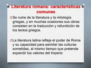 Literatura romana: características
comunes
OSe nutre de la literatura y la mitología
griegas, y en muchas ocasiones sus obras
consisten en la traducción y refundición de
los textos griegos.
OLa literatura latina refleja el poder de Roma
y su capacidad para asimilar las culturas
sometidas, al mismo tiempo que pretende
expandir los valores del Imperio
 