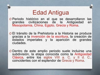 Edad Antigua
O Periodo histórico en el que se desarrollaron las
grandes civilizaciones de la Antigüedad en
Mesopotamia, China, Egipto, Grecia y Roma.
O El tránsito de la Prehistoria a la Historia se produce
gracias a la invención de la escritura, la creación de
estados imperiales y la aparición de grandes
ciudades.
O Dentro de este amplio periodo suele incluirse una
subdivisión, la etapa conocida como la Antigüedad
Clásica, entre los siglos VIII a. C. y II d. C.,
coincidentes con el esplendor de Grecia y Roma.
 
